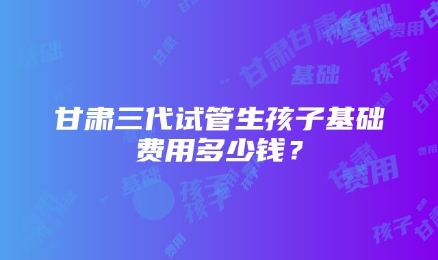 甘肃三代试管生孩子基础费用多少钱？