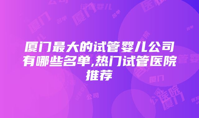 厦门最大的试管婴儿公司有哪些名单,热门试管医院推荐