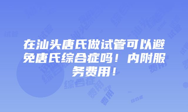 在汕头唐氏做试管可以避免唐氏综合症吗！内附服务费用！