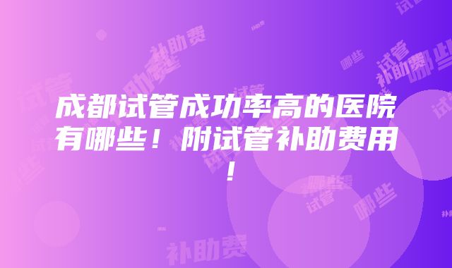 成都试管成功率高的医院有哪些！附试管补助费用！