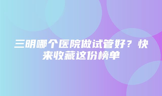 三明哪个医院做试管好？快来收藏这份榜单