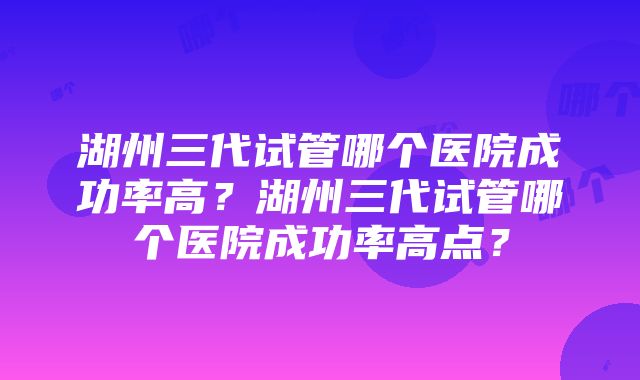 湖州三代试管哪个医院成功率高？湖州三代试管哪个医院成功率高点？