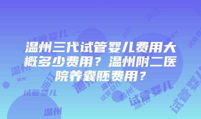 温州三代试管婴儿费用大概多少费用？温州附二医院养囊胚费用？