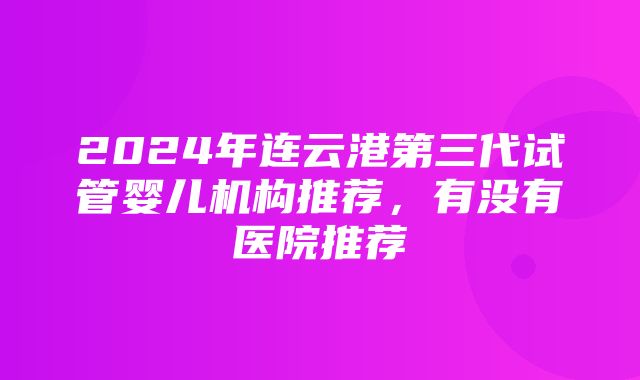 2024年连云港第三代试管婴儿机构推荐，有没有医院推荐