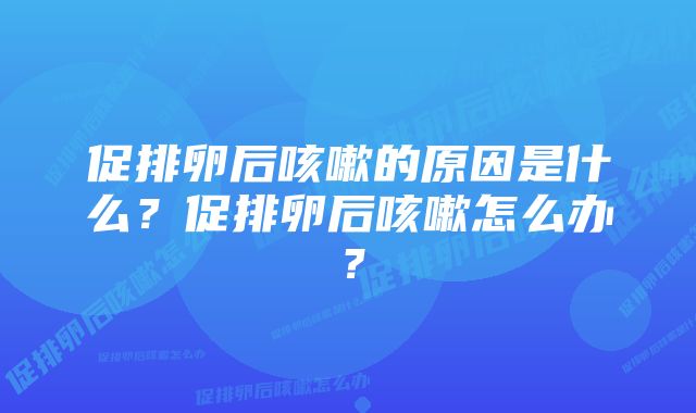 促排卵后咳嗽的原因是什么？促排卵后咳嗽怎么办？