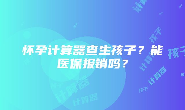 怀孕计算器查生孩子？能医保报销吗？