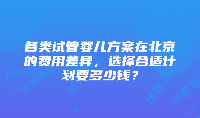 各类试管婴儿方案在北京的费用差异，选择合适计划要多少钱？