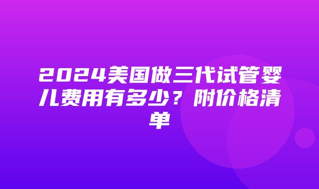 2024美国做三代试管婴儿费用有多少？附价格清单