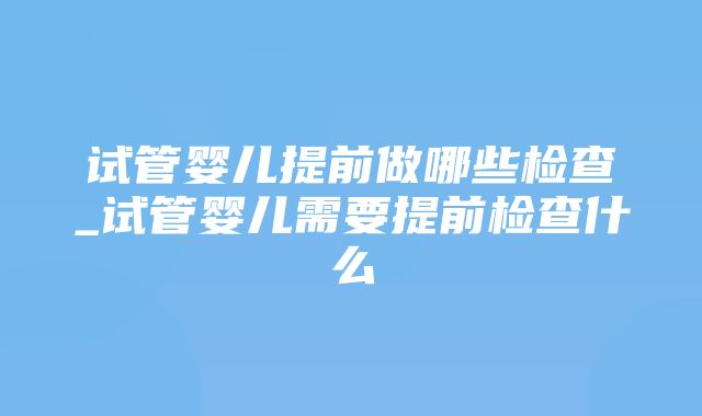 试管婴儿提前做哪些检查_试管婴儿需要提前检查什么