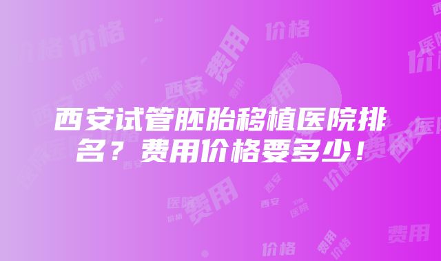 西安试管胚胎移植医院排名？费用价格要多少！