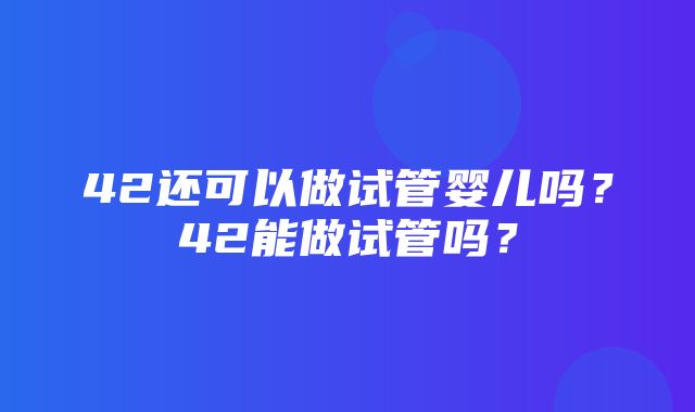 42还可以做试管婴儿吗？42能做试管吗？