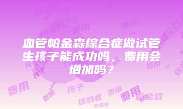 血管帕金森综合症做试管生孩子能成功吗，费用会增加吗？