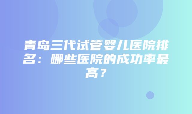 青岛三代试管婴儿医院排名：哪些医院的成功率最高？