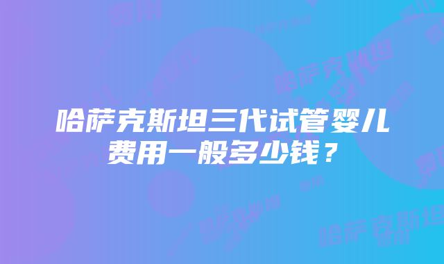 哈萨克斯坦三代试管婴儿费用一般多少钱？