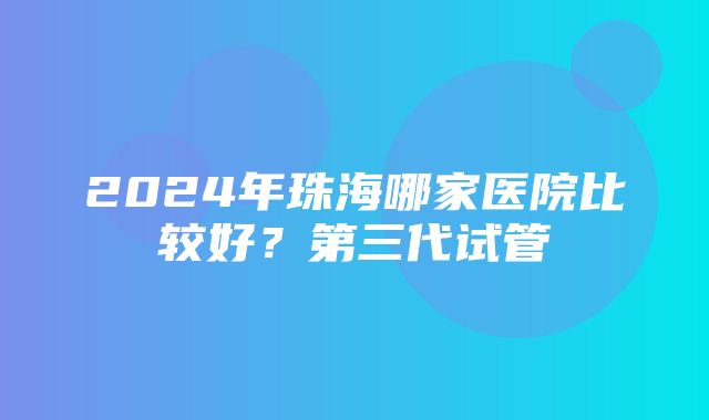 2024年珠海哪家医院比较好？第三代试管