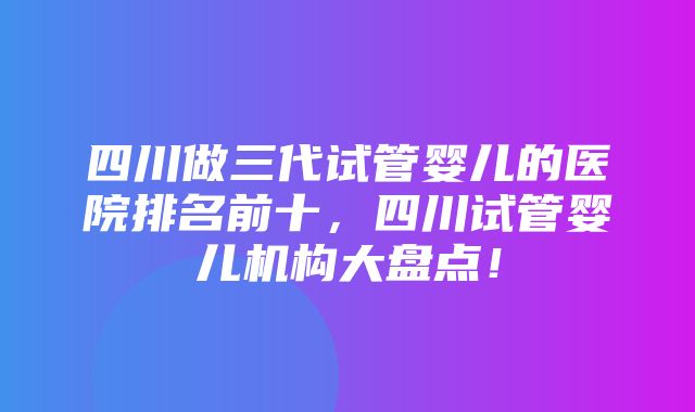 四川做三代试管婴儿的医院排名前十，四川试管婴儿机构大盘点！