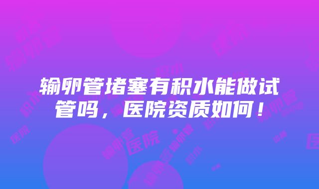 输卵管堵塞有积水能做试管吗，医院资质如何！