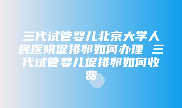 三代试管婴儿北京大学人民医院促排卵如何办理 三代试管婴儿促排卵如何收费