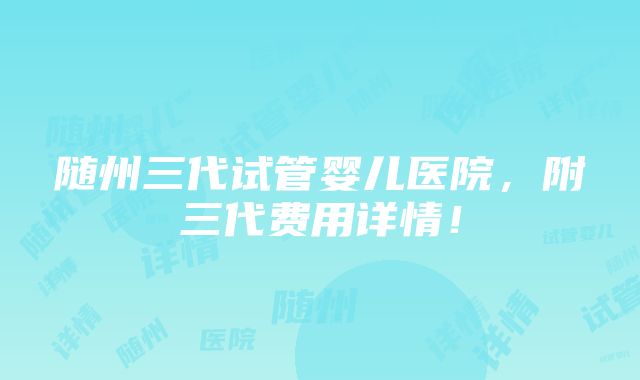 随州三代试管婴儿医院，附三代费用详情！