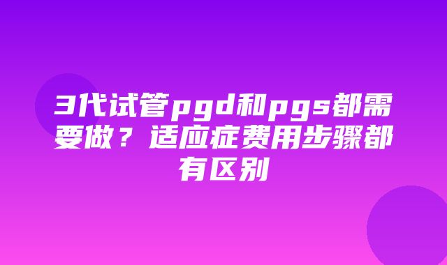 3代试管pgd和pgs都需要做？适应症费用步骤都有区别