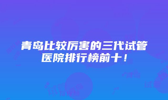 青岛比较厉害的三代试管医院排行榜前十！