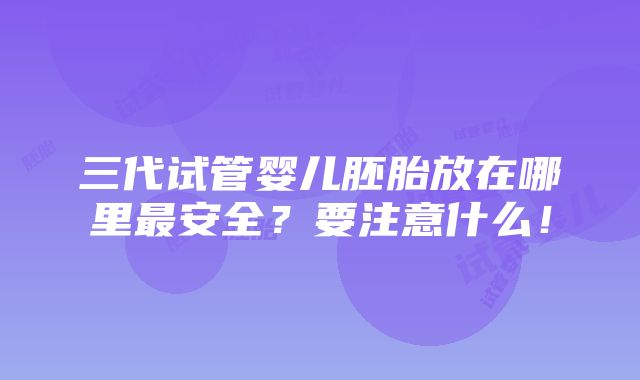 三代试管婴儿胚胎放在哪里最安全？要注意什么！