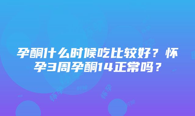 孕酮什么时候吃比较好？怀孕3周孕酮14正常吗？