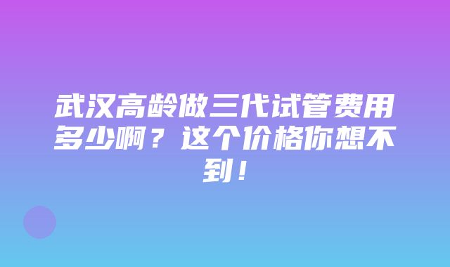 武汉高龄做三代试管费用多少啊？这个价格你想不到！