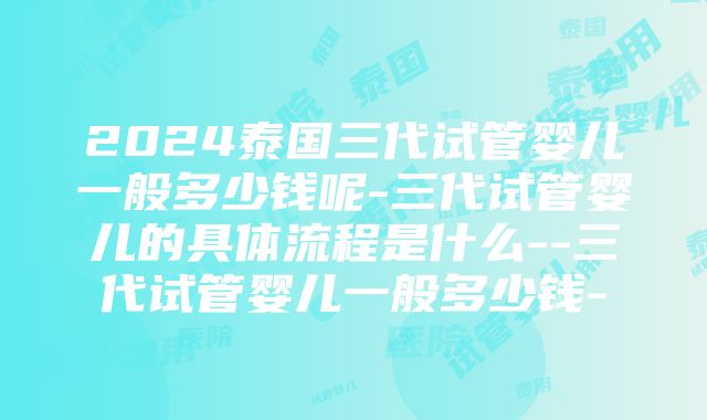 2024泰国三代试管婴儿一般多少钱呢-三代试管婴儿的具体流程是什么--三代试管婴儿一般多少钱-