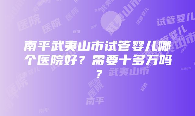 南平武夷山市试管婴儿哪个医院好？需要十多万吗？