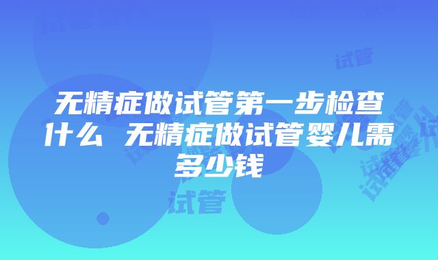 无精症做试管第一步检查什么 无精症做试管婴儿需多少钱