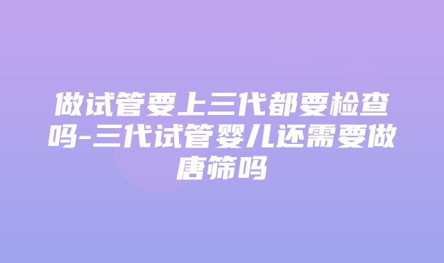 做试管要上三代都要检查吗-三代试管婴儿还需要做唐筛吗