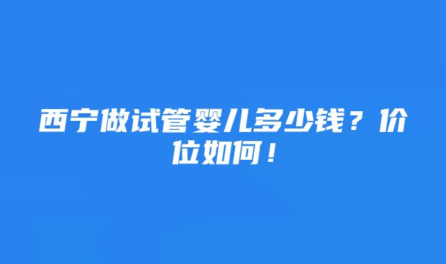 西宁做试管婴儿多少钱？价位如何！