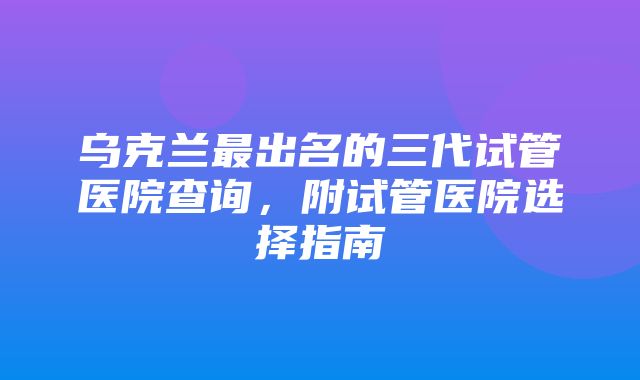 乌克兰最出名的三代试管医院查询，附试管医院选择指南