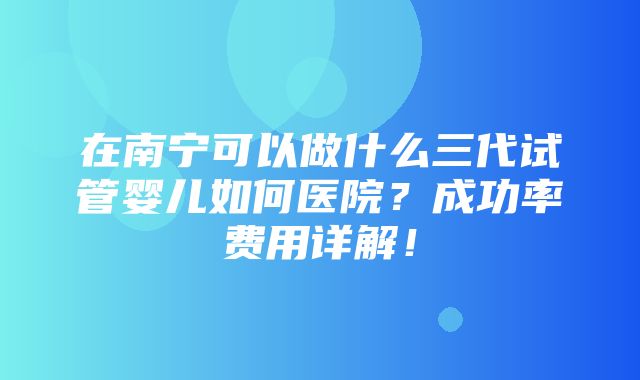 在南宁可以做什么三代试管婴儿如何医院？成功率费用详解！