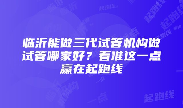 临沂能做三代试管机构做试管哪家好？看准这一点赢在起跑线