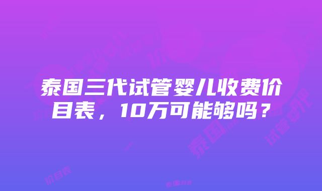 泰国三代试管婴儿收费价目表，10万可能够吗？