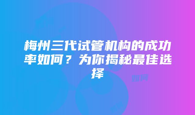 梅州三代试管机构的成功率如何？为你揭秘最佳选择