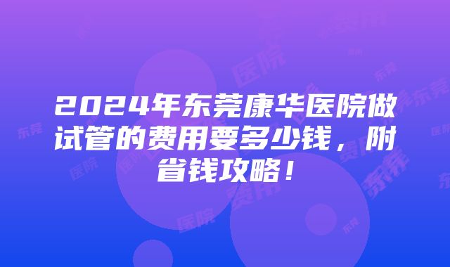 2024年东莞康华医院做试管的费用要多少钱，附省钱攻略！