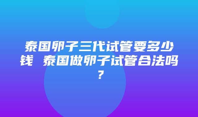 泰国卵子三代试管要多少钱 泰国做卵子试管合法吗？