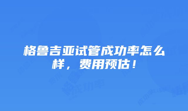 格鲁吉亚试管成功率怎么样，费用预估！