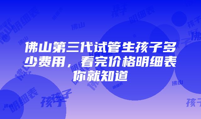 佛山第三代试管生孩子多少费用，看完价格明细表你就知道