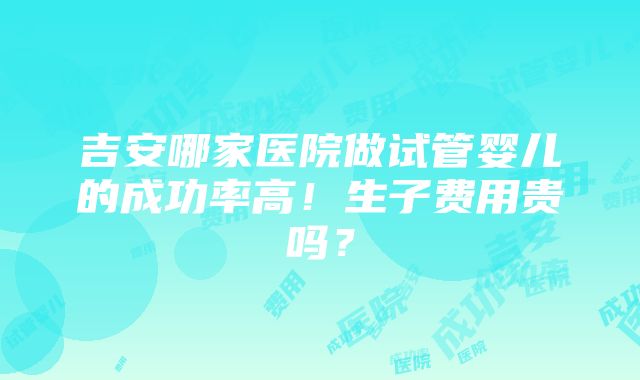 吉安哪家医院做试管婴儿的成功率高！生子费用贵吗？