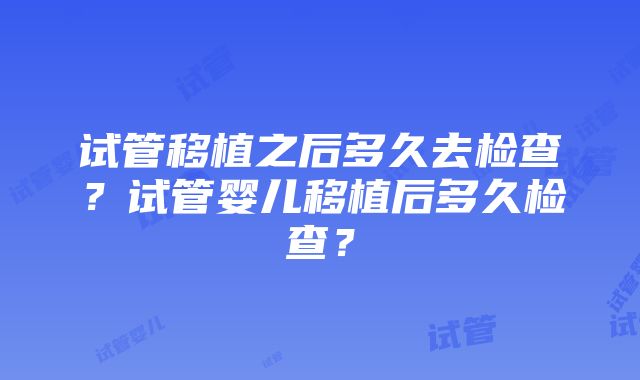 试管移植之后多久去检查？试管婴儿移植后多久检查？