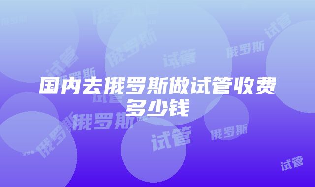 国内去俄罗斯做试管收费多少钱