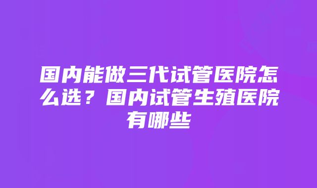 国内能做三代试管医院怎么选？国内试管生殖医院有哪些