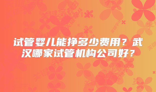 试管婴儿能挣多少费用？武汉哪家试管机构公司好？