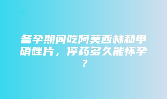 备孕期间吃阿莫西林和甲硝唑片，停药多久能怀孕？