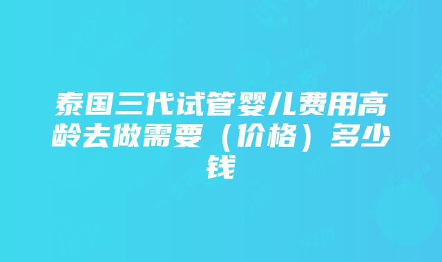 泰国三代试管婴儿费用高龄去做需要（价格）多少钱