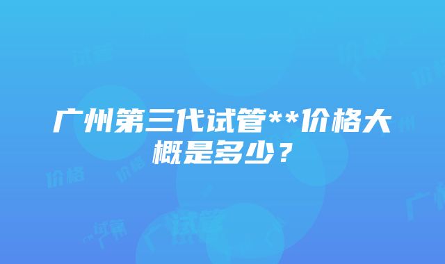 广州第三代试管**价格大概是多少？